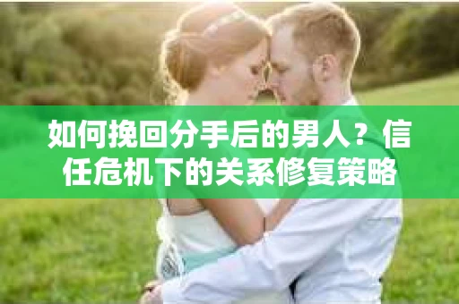 如何挽回分手后的男人？信任危机下的关系修复策略