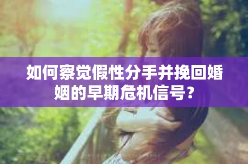 如何察觉假性分手并挽回婚姻的早期危机信号？
