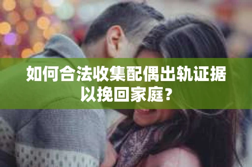 如何合法收集配偶出轨证据以挽回家庭？