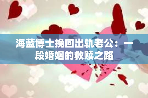 海蓝博士挽回出轨老公：一段婚姻的救赎之路