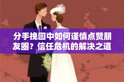 分手挽回中如何谨慎点赞朋友圈？信任危机的解决之道