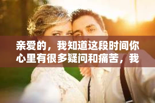 亲爱的，我知道这段时间你心里有很多疑问和痛苦，我也一样。我们在一起的时光，有欢笑也有泪水，那些美好的回忆，我永远都不会忘记。今天，我想通过这条短信，向你表达我的一些想法。
