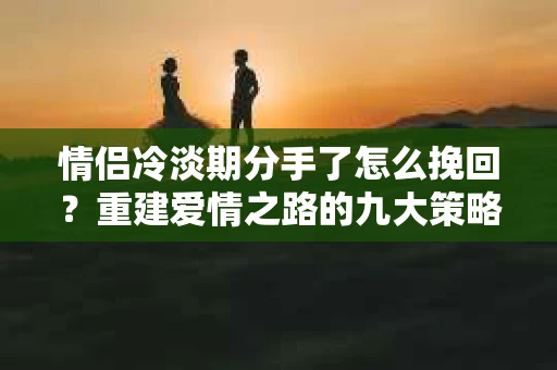 情侣冷淡期分手了怎么挽回？重建爱情之路的九大策略