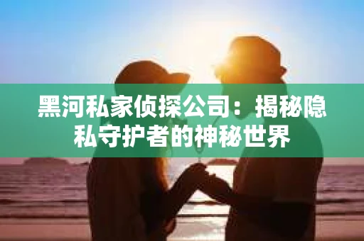 黑河私家侦探公司：揭秘隐私守护者的神秘世界
