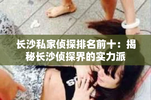 长沙私家侦探排名前十：揭秘长沙侦探界的实力派