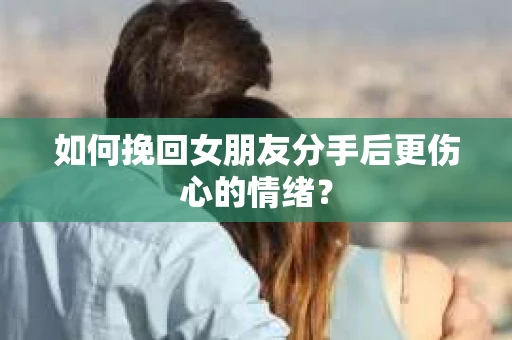 如何挽回女朋友分手后更伤心的情绪？