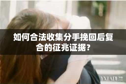 如何合法收集分手挽回后复合的征兆证据？