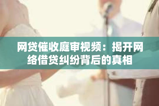 网贷催收庭审视频：揭开网络借贷纠纷背后的真相