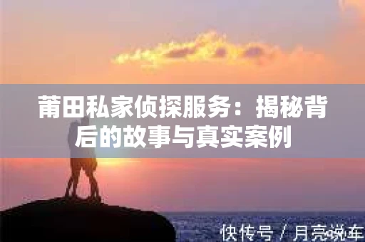 莆田私家侦探服务：揭秘背后的故事与真实案例