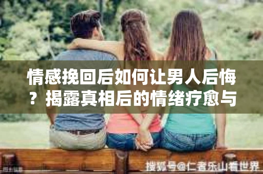 情感挽回后如何让男人后悔？揭露真相后的情绪疗愈与人生决策
