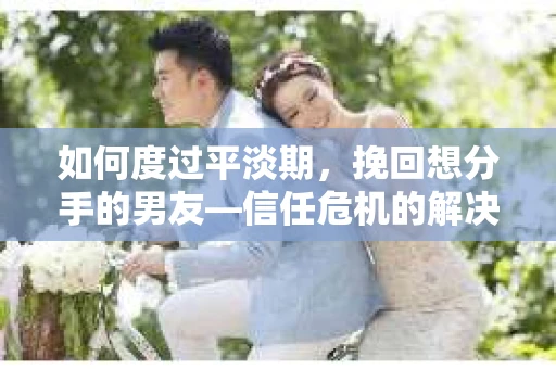 如何度过平淡期，挽回想分手的男友—信任危机的解决之道