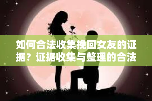 如何合法收集挽回女友的证据？证据收集与整理的合法策略怎么办？