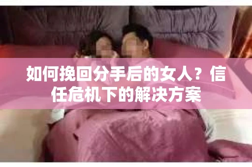 如何挽回分手后的女人？信任危机下的解决方案