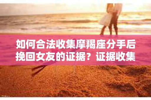 如何合法收集摩羯座分手后挽回女友的证据？证据收集策略与法律风险防范