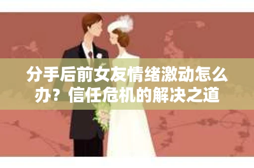 分手后前女友情绪激动怎么办？信任危机的解决之道