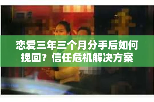 恋爱三年三个月分手后如何挽回？信任危机解决方案