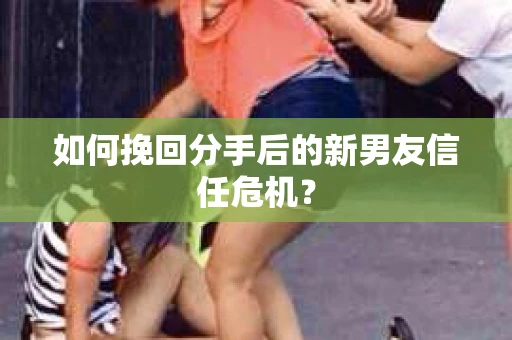 如何挽回分手后的新男友信任危机？
