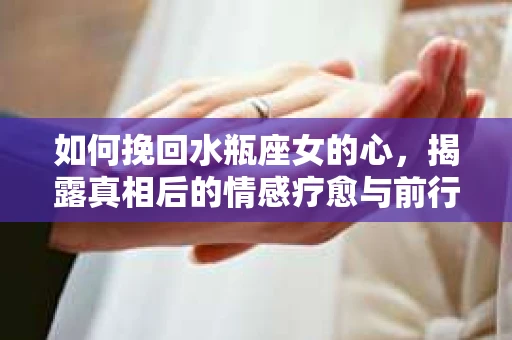 如何挽回水瓶座女的心，揭露真相后的情感疗愈与前行计划
