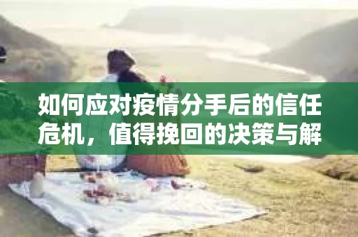 如何应对疫情分手后的信任危机，值得挽回的决策与解决方案