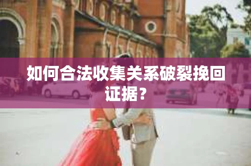 如何合法收集关系破裂挽回证据？