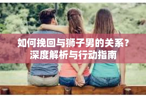 如何挽回与狮子男的关系？深度解析与行动指南