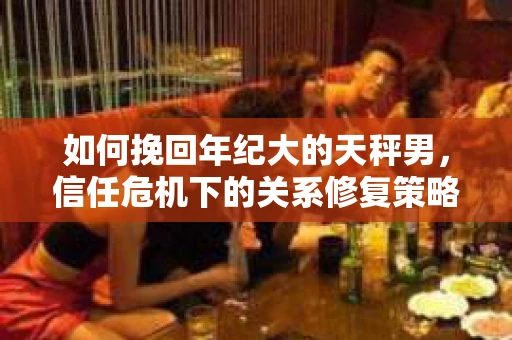 如何挽回年纪大的天秤男，信任危机下的关系修复策略