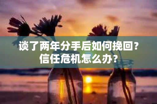谈了两年分手后如何挽回？信任危机怎么办？