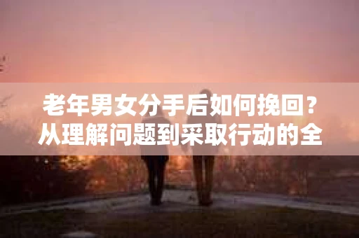 老年男女分手后如何挽回？从理解问题到采取行动的全面指南
