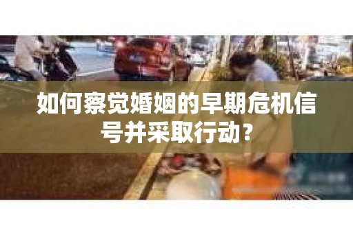 如何察觉婚姻的早期危机信号并采取行动？