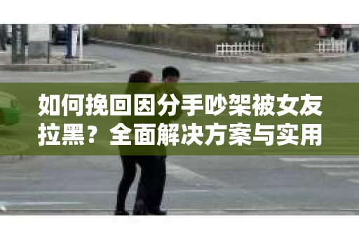 如何挽回因分手吵架被女友拉黑？全面解决方案与实用建议