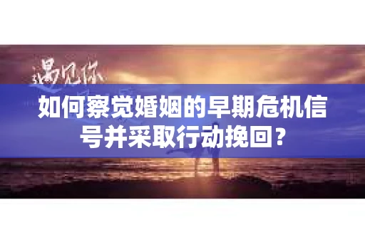 如何察觉婚姻的早期危机信号并采取行动挽回？