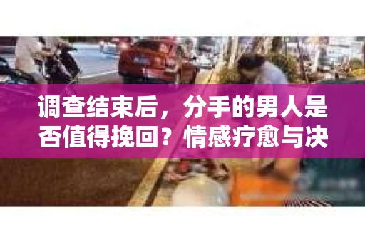 调查结束后，分手的男人是否值得挽回？情感疗愈与决策之路