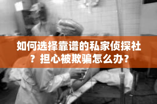 如何选择靠谱的私家侦探社？担心被欺骗怎么办？