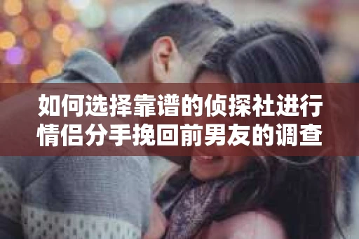 如何选择靠谱的侦探社进行情侣分手挽回前男友的调查？