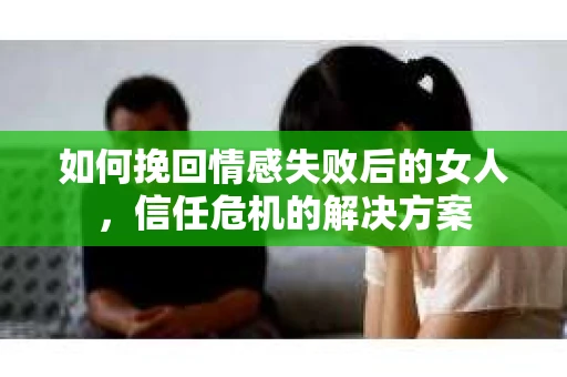 如何挽回情感失败后的女人，信任危机的解决方案