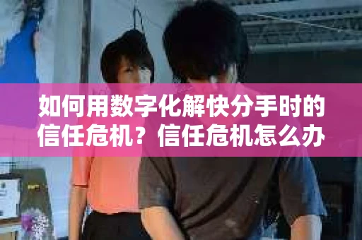 如何用数字化解快分手时的信任危机？信任危机怎么办？