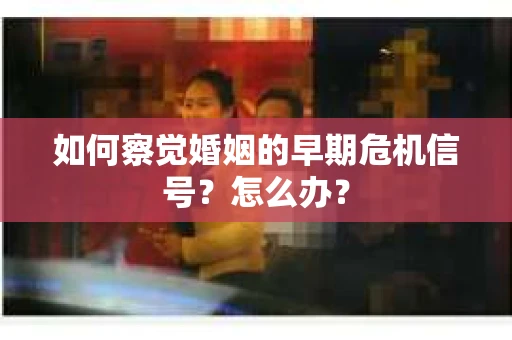 如何察觉婚姻的早期危机信号？怎么办？