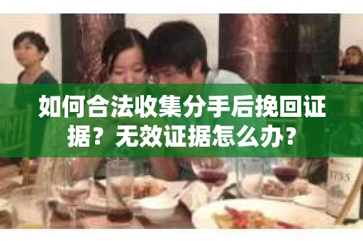 如何合法收集分手后挽回证据？无效证据怎么办？