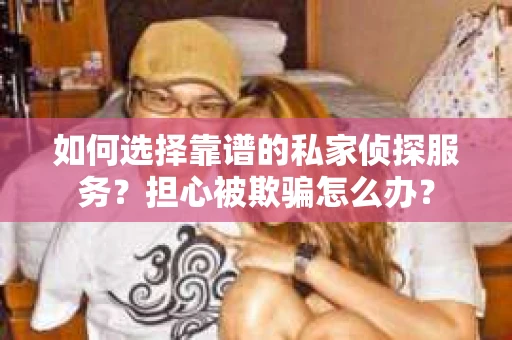 如何选择靠谱的私家侦探服务？担心被欺骗怎么办？