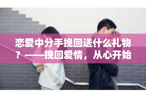 恋爱中分手挽回送什么礼物？——挽回爱情，从心开始