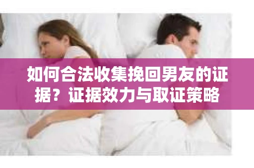 如何合法收集挽回男友的证据？证据效力与取证策略