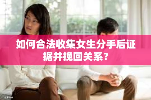 如何合法收集女生分手后证据并挽回关系？