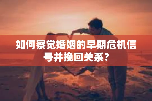 如何察觉婚姻的早期危机信号并挽回关系？