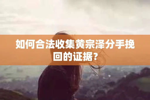 如何合法收集黄宗泽分手挽回的证据？