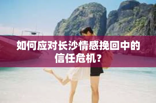 如何应对长沙情感挽回中的信任危机？