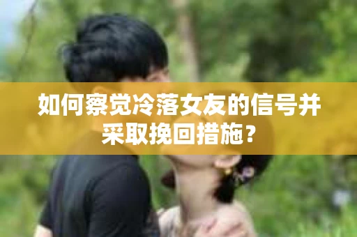 如何察觉冷落女友的信号并采取挽回措施？