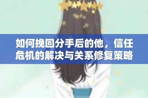 如何挽回分手后的他，信任危机的解决与关系修复策略