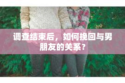 调查结束后，如何挽回与男朋友的关系？