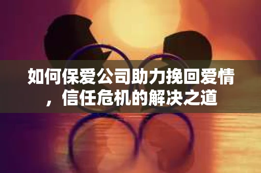 如何保爱公司助力挽回爱情，信任危机的解决之道