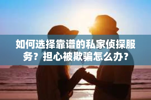 如何选择靠谱的私家侦探服务？担心被欺骗怎么办？